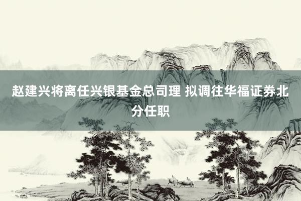 赵建兴将离任兴银基金总司理 拟调往华福证券北分任职