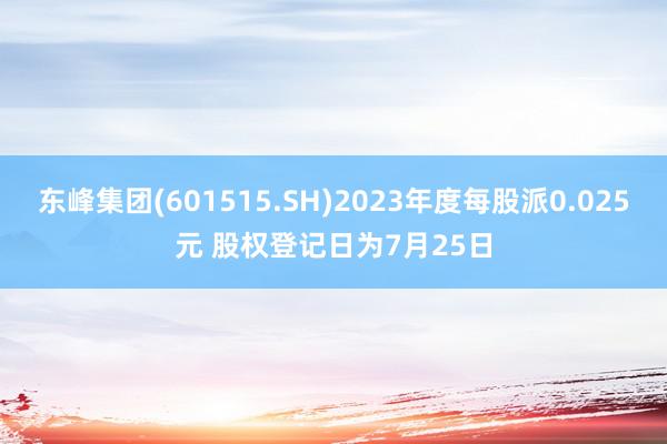 东峰集团(601515.SH)2023年度每股派0.025元 股权登记日为7月25日