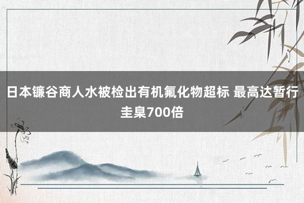 日本镰谷商人水被检出有机氟化物超标 最高达暂行圭臬700倍