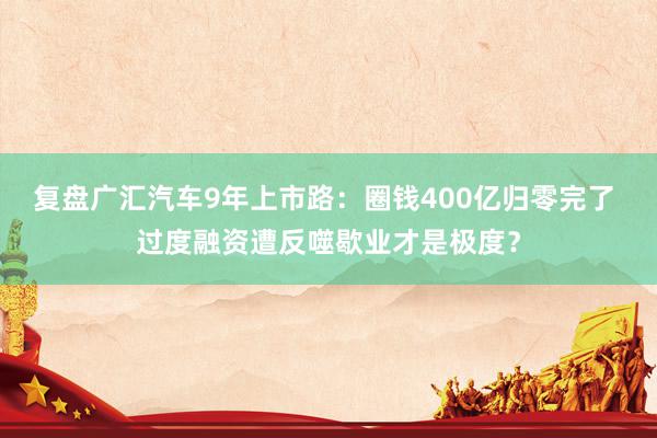 复盘广汇汽车9年上市路：圈钱400亿归零完了 过度融资遭反噬歇业才是极度？