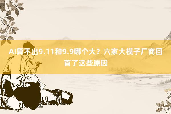 AI算不出9.11和9.9哪个大？六家大模子厂商回首了这些原因