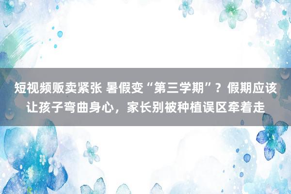 短视频贩卖紧张 暑假变“第三学期”？假期应该让孩子弯曲身心，家长别被种植误区牵着走