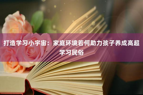 打造学习小宇宙：家庭环境若何助力孩子养成高超学习民俗