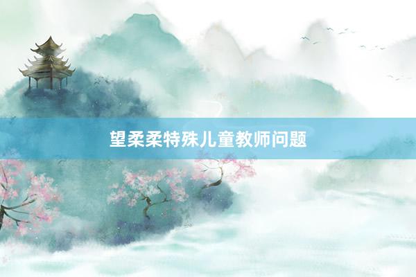 望柔柔特殊儿童教师问题