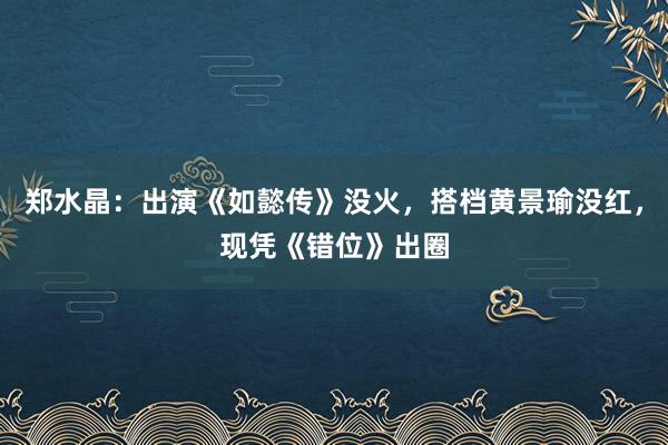 郑水晶：出演《如懿传》没火，搭档黄景瑜没红，现凭《错位》出圈