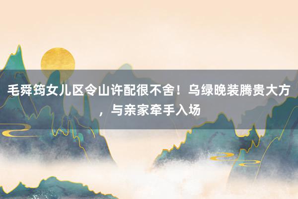 毛舜筠女儿区令山许配很不舍！乌绿晚装腾贵大方，与亲家牵手入场