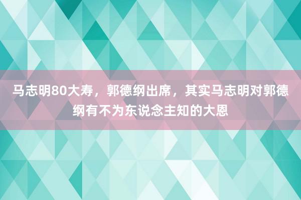 马志明80大寿，郭德纲出席，其实马志明对郭德纲有不为东说念主知的大恩