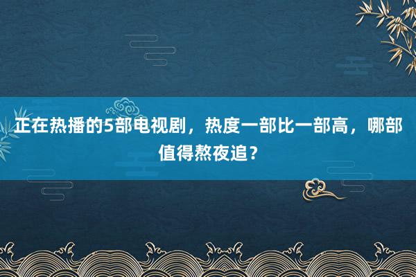 正在热播的5部电视剧，热度一部比一部高，哪部值得熬夜追？