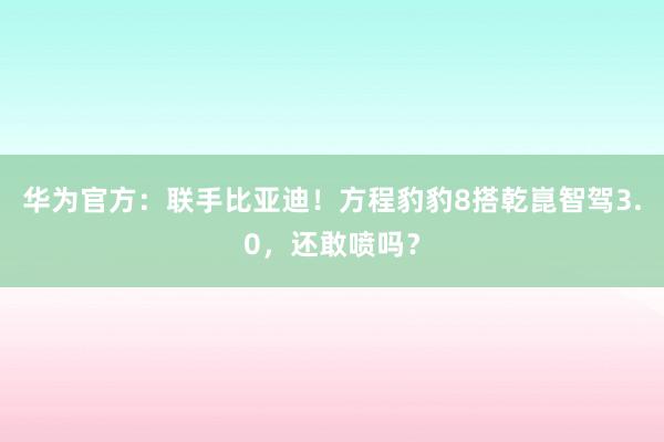 华为官方：联手比亚迪！方程豹豹8搭乾崑智驾3.0，还敢喷吗？