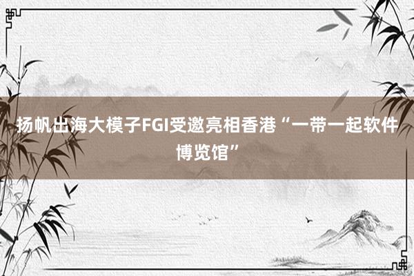 扬帆出海大模子FGI受邀亮相香港“一带一起软件博览馆”