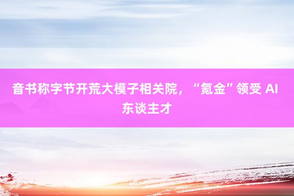 音书称字节开荒大模子相关院，“氪金”领受 AI 东谈主才