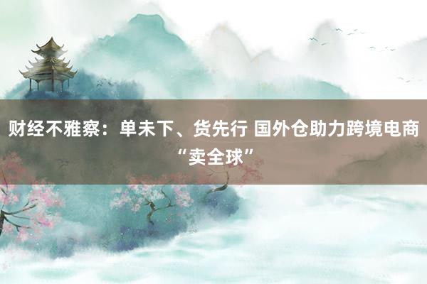 财经不雅察：单未下、货先行 国外仓助力跨境电商“卖全球”