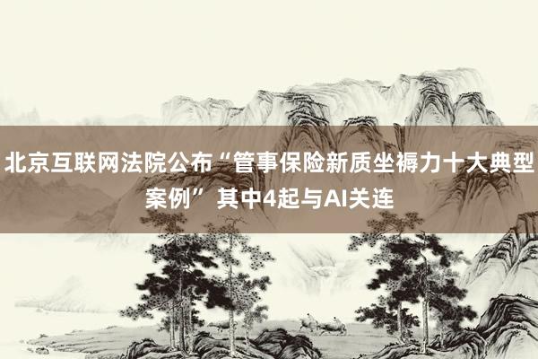 北京互联网法院公布“管事保险新质坐褥力十大典型案例” 其中4起与AI关连