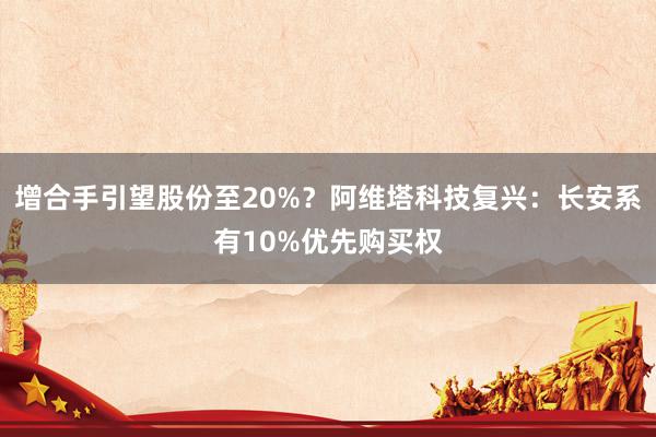 增合手引望股份至20%？阿维塔科技复兴：长安系有10%优先购买权