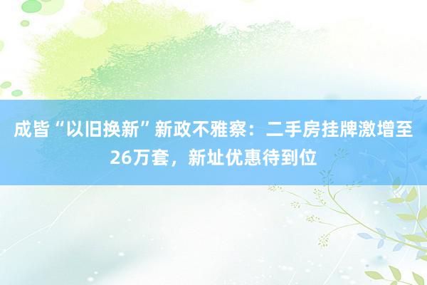 成皆“以旧换新”新政不雅察：二手房挂牌激增至26万套，新址优惠待到位