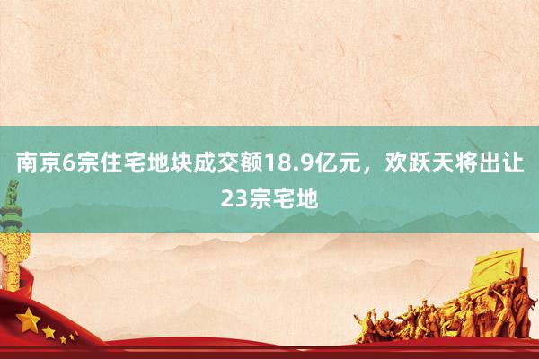 南京6宗住宅地块成交额18.9亿元，欢跃天将出让23宗宅地