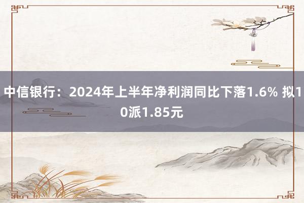 中信银行：2024年上半年净利润同比下落1.6% 拟10派1.85元