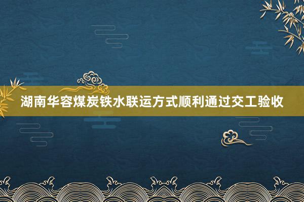 湖南华容煤炭铁水联运方式顺利通过交工验收