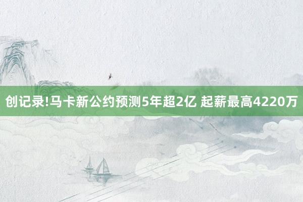 创记录!马卡新公约预测5年超2亿 起薪最高4220万