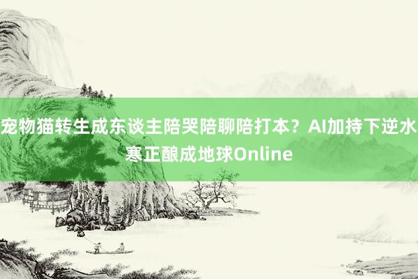 宠物猫转生成东谈主陪哭陪聊陪打本？AI加持下逆水寒正酿成地球Online