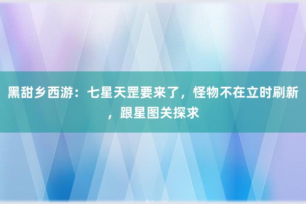 黑甜乡西游：七星天罡要来了，怪物不在立时刷新，跟星图关探求