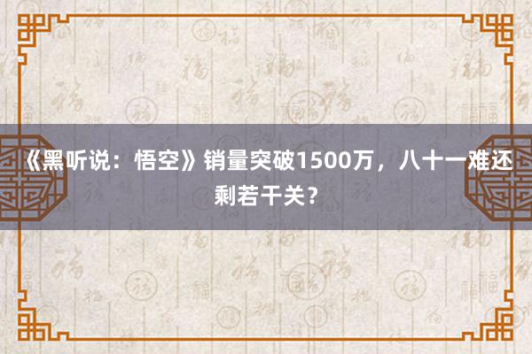 《黑听说：悟空》销量突破1500万，八十一难还剩若干关？