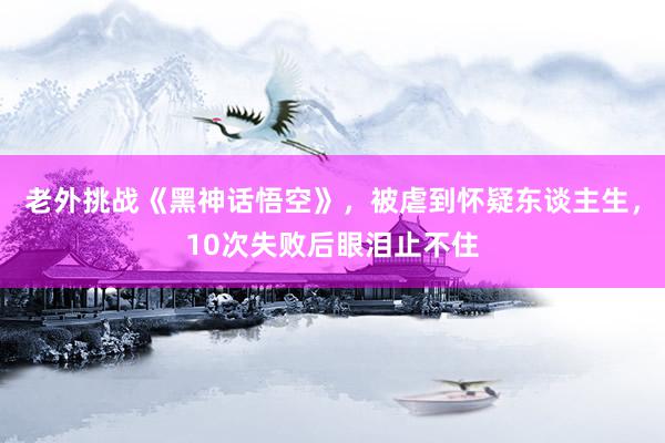 老外挑战《黑神话悟空》，被虐到怀疑东谈主生，10次失败后眼泪止不住