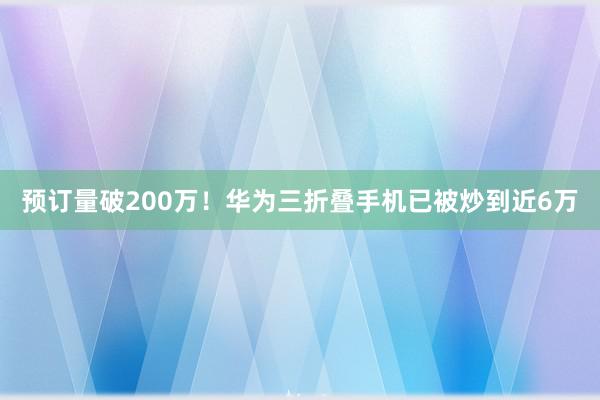 预订量破200万！华为三折叠手机已被炒到近6万