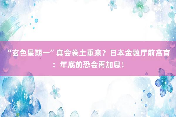 “玄色星期一”真会卷土重来？日本金融厅前高官：年底前恐会再加息！