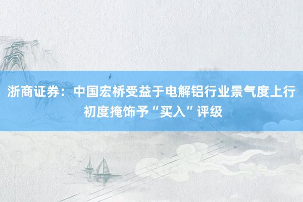 浙商证券：中国宏桥受益于电解铝行业景气度上行 初度掩饰予“买入”评级