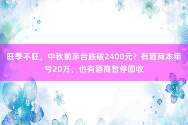 旺季不旺，中秋前茅台跌破2400元？有酒商本年亏20万，也有酒商暂停回收