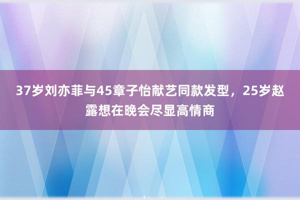 37岁刘亦菲与45章子怡献艺同款发型，25岁赵露想在晚会尽显高情商