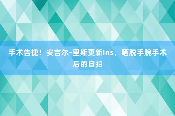 手术告捷！安吉尔-里斯更新Ins，晒脱手腕手术后的自拍