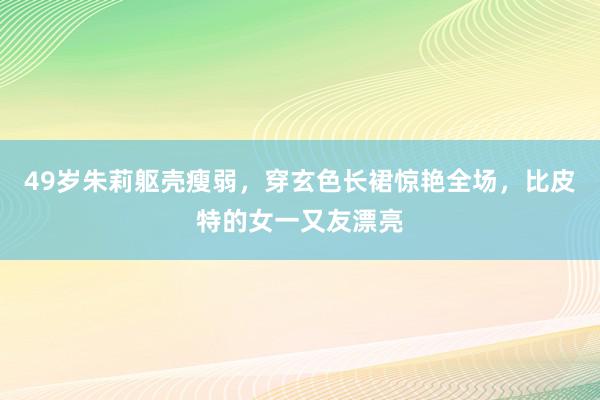 49岁朱莉躯壳瘦弱，穿玄色长裙惊艳全场，比皮特的女一又友漂亮