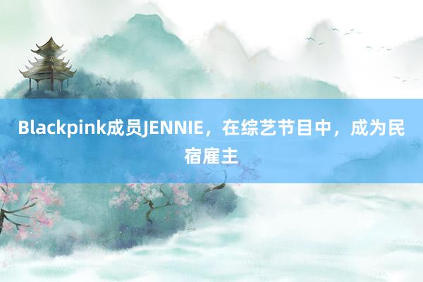 Blackpink成员JENNIE，在综艺节目中，成为民宿雇主