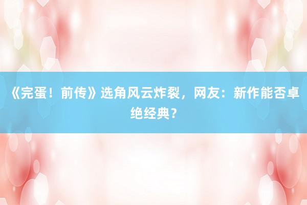 《完蛋！前传》选角风云炸裂，网友：新作能否卓绝经典？