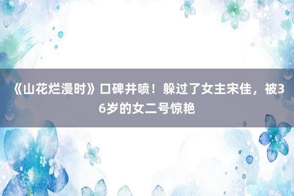 《山花烂漫时》口碑井喷！躲过了女主宋佳，被36岁的女二号惊艳