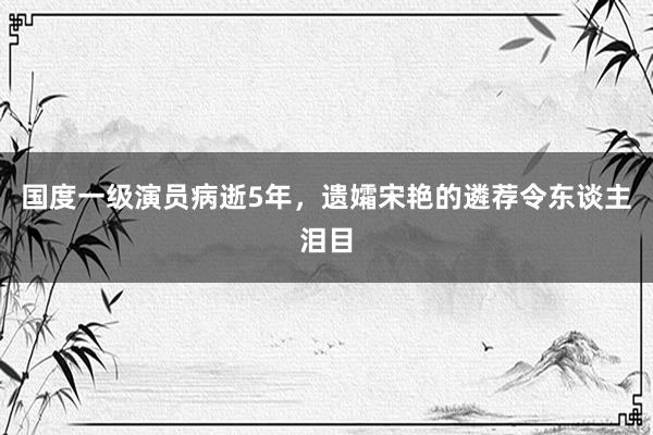 国度一级演员病逝5年，遗孀宋艳的遴荐令东谈主泪目