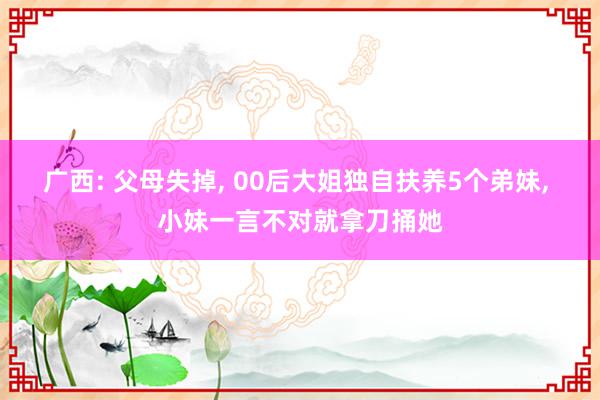 广西: 父母失掉, 00后大姐独自扶养5个弟妹, 小妹一言不对就拿刀捅她