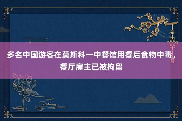 多名中国游客在莫斯科一中餐馆用餐后食物中毒，餐厅雇主已被拘留