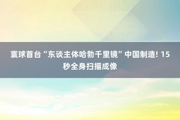 寰球首台“东谈主体哈勃千里镜”中国制造! 15秒全身扫描成像