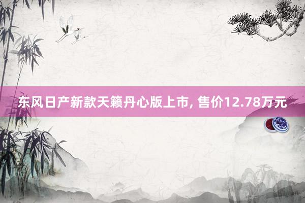 东风日产新款天籁丹心版上市, 售价12.78万元