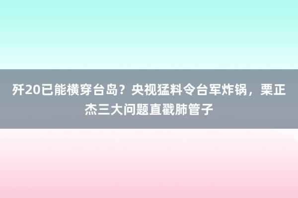 歼20已能横穿台岛？央视猛料令台军炸锅，栗正杰三大问题直戳肺管子