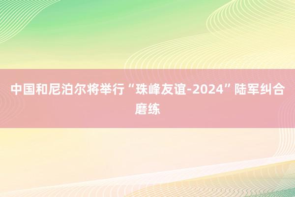 中国和尼泊尔将举行“珠峰友谊-2024”陆军纠合磨练