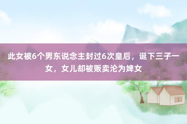 此女被6个男东说念主封过6次皇后，诞下三子一女，女儿却被贩卖沦为婢女