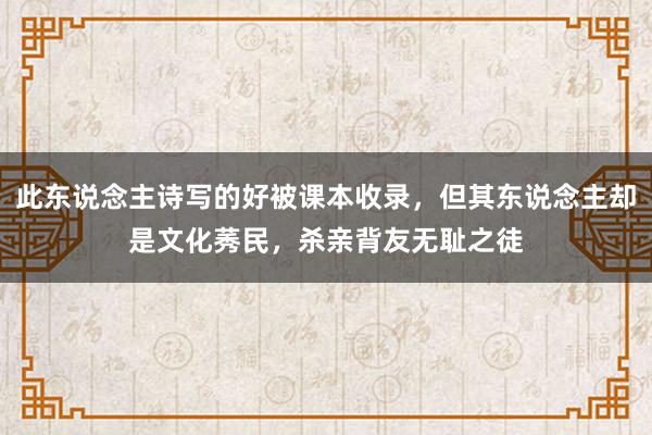 此东说念主诗写的好被课本收录，但其东说念主却是文化莠民，杀亲背友无耻之徒