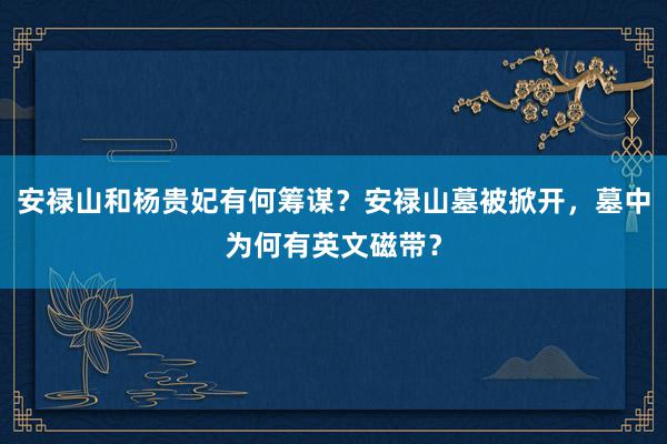 安禄山和杨贵妃有何筹谋？安禄山墓被掀开，墓中为何有英文磁带？