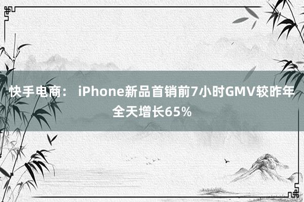 快手电商： iPhone新品首销前7小时GMV较昨年全天增长65%