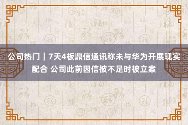 公司热门｜7天4板鼎信通讯称未与华为开展现实配合 公司此前因信披不足时被立案