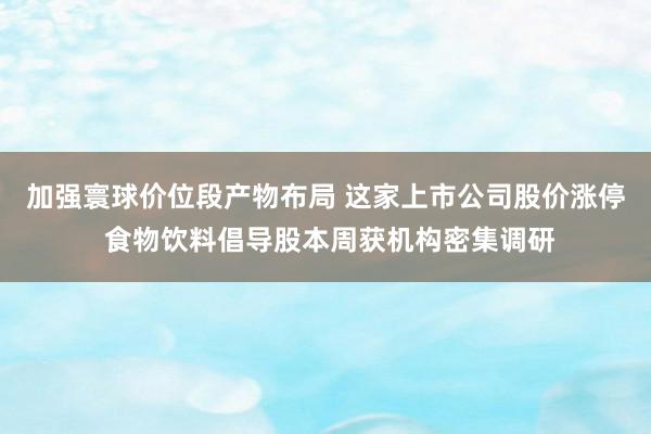 加强寰球价位段产物布局 这家上市公司股价涨停 食物饮料倡导股本周获机构密集调研